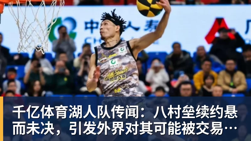 千亿体育湖人队传闻：八村垒续约悬而未决，引发外界对其可能被交易的猜测