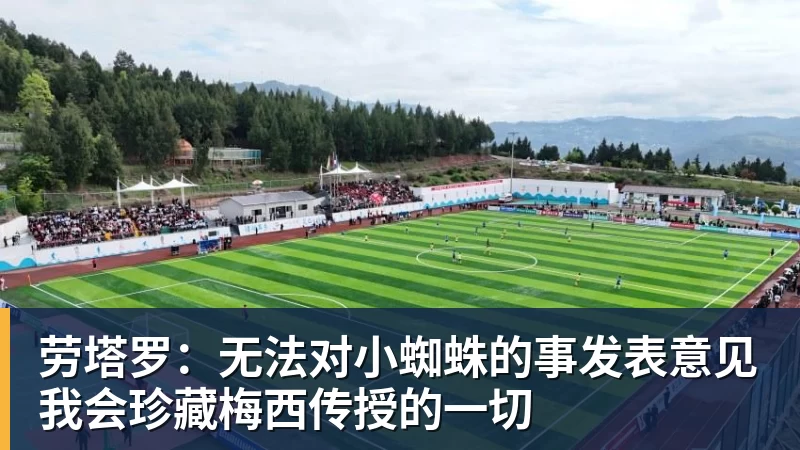 劳塔罗：无法对小蜘蛛的事发表意见我会珍藏梅西传授的一切