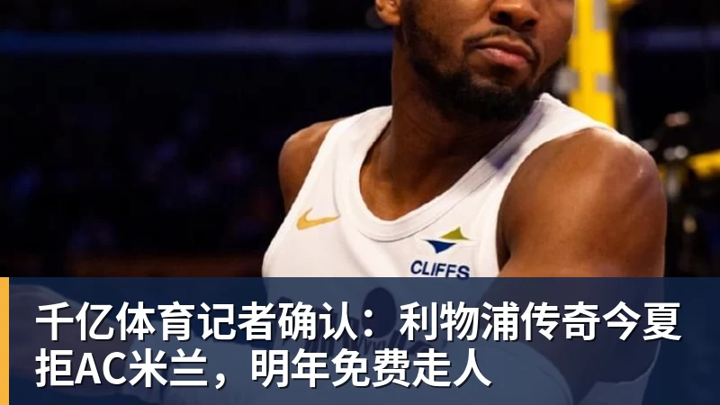 千亿体育记者确认：利物浦传奇今夏拒AC米兰，明年免费走人